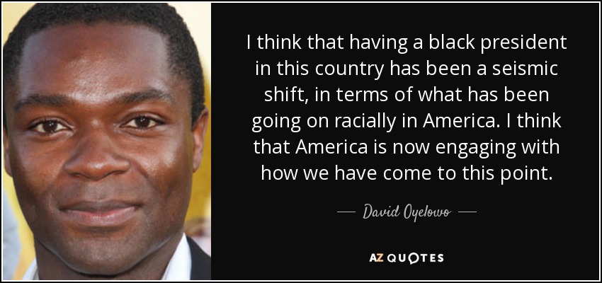 I think that having a black president in this country has been a seismic shift, in terms of what has been going on racially in America. I think that America is now engaging with how we have come to this point. - David Oyelowo