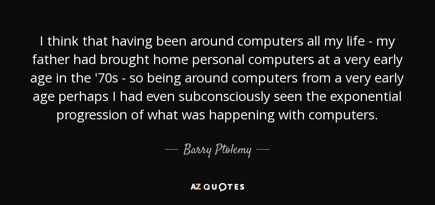 I think that having been around computers all my life - my father had brought home personal computers at a very early age in the '70s - so being around computers from a very early age perhaps I had even subconsciously seen the exponential progression of what was happening with computers. - Barry Ptolemy