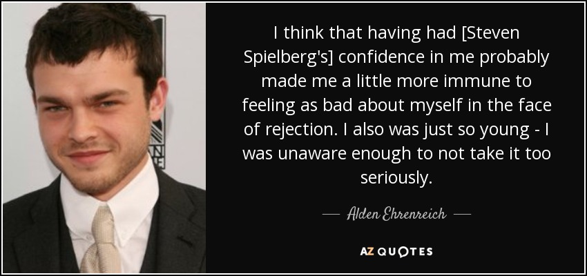 I think that having had [Steven Spielberg's] confidence in me probably made me a little more immune to feeling as bad about myself in the face of rejection. I also was just so young - I was unaware enough to not take it too seriously. - Alden Ehrenreich