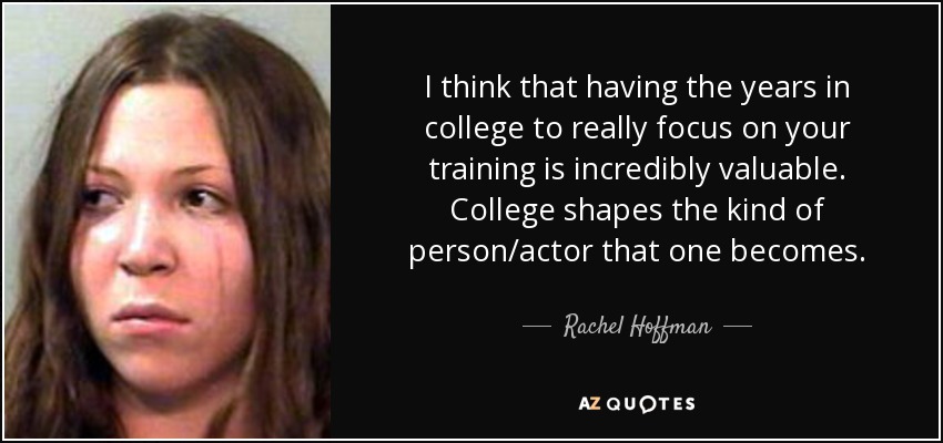 I think that having the years in college to really focus on your training is incredibly valuable. College shapes the kind of person/actor that one becomes. - Rachel Hoffman