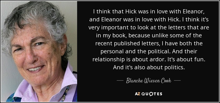I think that Hick was in love with Eleanor, and Eleanor was in love with Hick. I think it's very important to look at the letters that are in my book, because unlike some of the recent published letters, I have both the personal and the political. And their relationship is about ardor. It's about fun. And it's also about politics. - Blanche Wiesen Cook