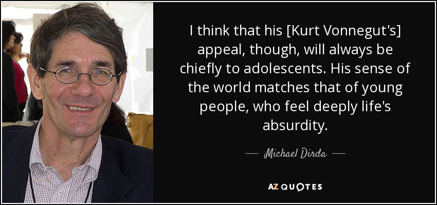 I think that his [Kurt Vonnegut's] appeal, though, will always be chiefly to adolescents. His sense of the world matches that of young people, who feel deeply life's absurdity. - Michael Dirda