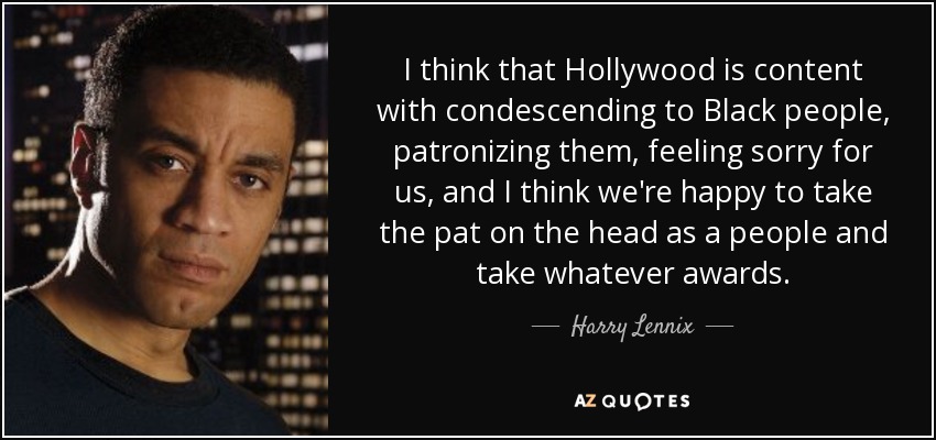 I think that Hollywood is content with condescending to Black people, patronizing them, feeling sorry for us, and I think we're happy to take the pat on the head as a people and take whatever awards. - Harry Lennix