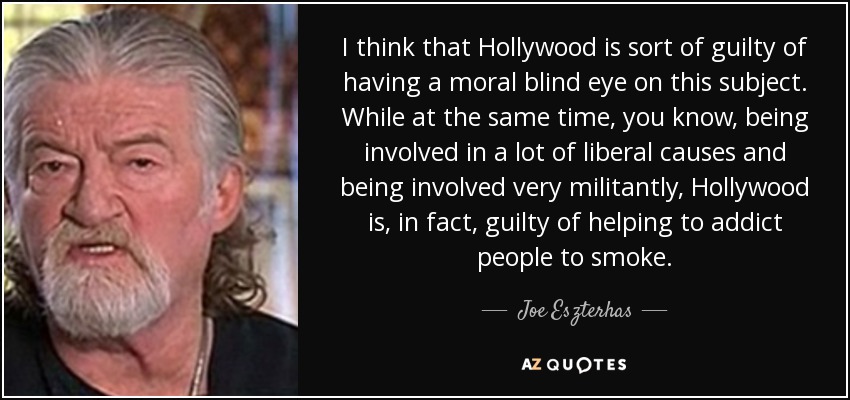I think that Hollywood is sort of guilty of having a moral blind eye on this subject. While at the same time, you know, being involved in a lot of liberal causes and being involved very militantly, Hollywood is, in fact, guilty of helping to addict people to smoke. - Joe Eszterhas