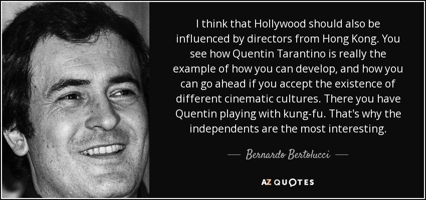 I think that Hollywood should also be influenced by directors from Hong Kong. You see how Quentin Tarantino is really the example of how you can develop, and how you can go ahead if you accept the existence of different cinematic cultures. There you have Quentin playing with kung-fu. That's why the independents are the most interesting. - Bernardo Bertolucci