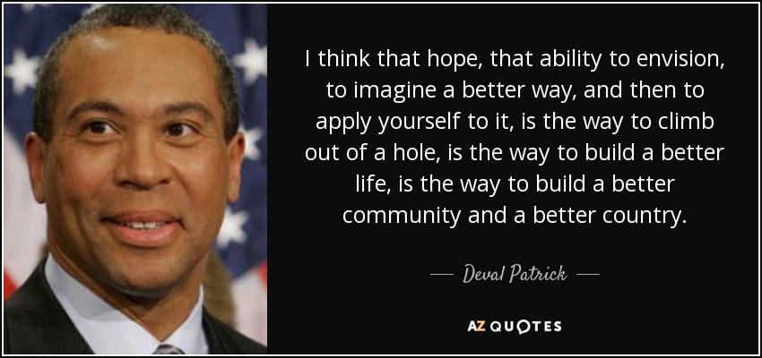 I think that hope, that ability to envision, to imagine a better way, and then to apply yourself to it, is the way to climb out of a hole, is the way to build a better life, is the way to build a better community and a better country. - Deval Patrick