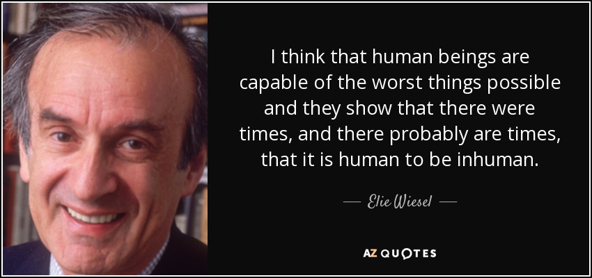 I think that human beings are capable of the worst things possible and they show that there were times, and there probably are times, that it is human to be inhuman. - Elie Wiesel