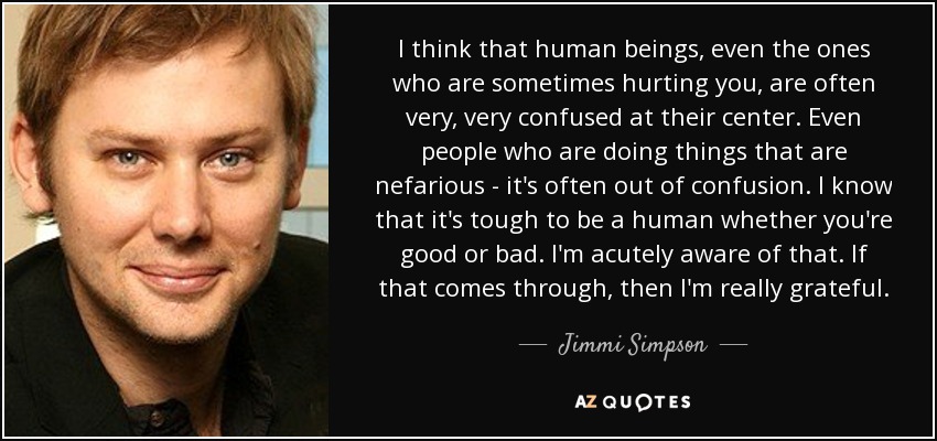 I think that human beings, even the ones who are sometimes hurting you, are often very, very confused at their center. Even people who are doing things that are nefarious - it's often out of confusion. I know that it's tough to be a human whether you're good or bad. I'm acutely aware of that. If that comes through, then I'm really grateful. - Jimmi Simpson