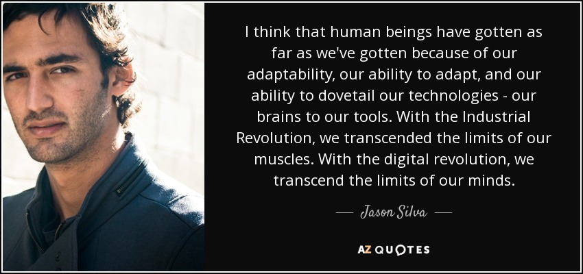 I think that human beings have gotten as far as we've gotten because of our adaptability, our ability to adapt, and our ability to dovetail our technologies - our brains to our tools. With the Industrial Revolution, we transcended the limits of our muscles. With the digital revolution, we transcend the limits of our minds. - Jason Silva