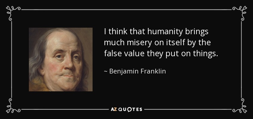 I think that humanity brings much misery on itself by the false value they put on things. - Benjamin Franklin