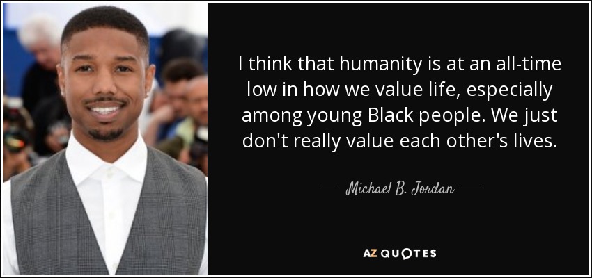 I think that humanity is at an all-time low in how we value life, especially among young Black people. We just don't really value each other's lives . - Michael B. Jordan