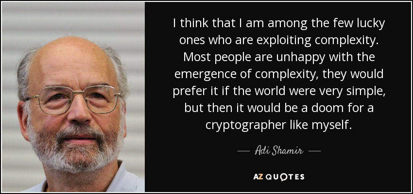 I think that I am among the few lucky ones who are exploiting complexity. Most people are unhappy with the emergence of complexity, they would prefer it if the world were very simple, but then it would be a doom for a cryptographer like myself. - Adi Shamir