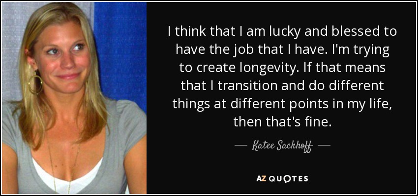 I think that I am lucky and blessed to have the job that I have. I'm trying to create longevity. If that means that I transition and do different things at different points in my life, then that's fine. - Katee Sackhoff