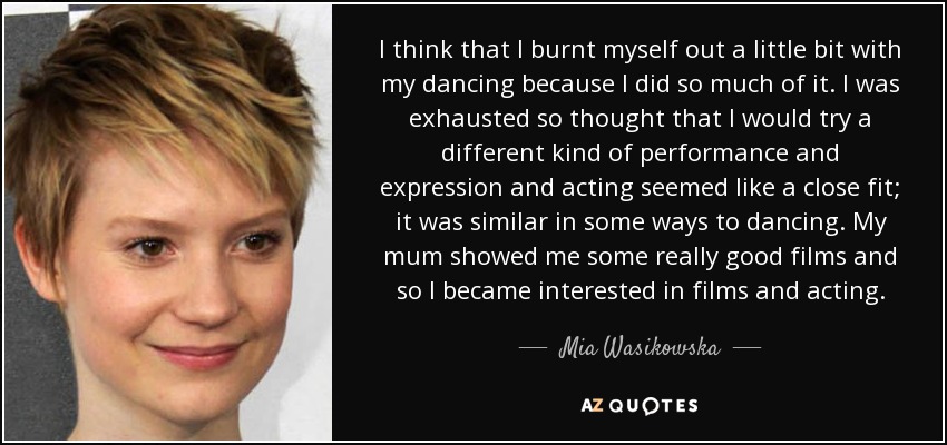 I think that I burnt myself out a little bit with my dancing because I did so much of it. I was exhausted so thought that I would try a different kind of performance and expression and acting seemed like a close fit; it was similar in some ways to dancing. My mum showed me some really good films and so I became interested in films and acting. - Mia Wasikowska