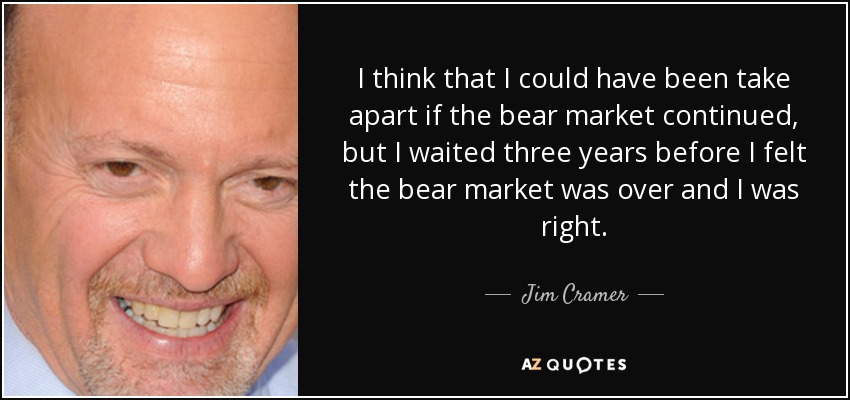I think that I could have been take apart if the bear market continued, but I waited three years before I felt the bear market was over and I was right. - Jim Cramer