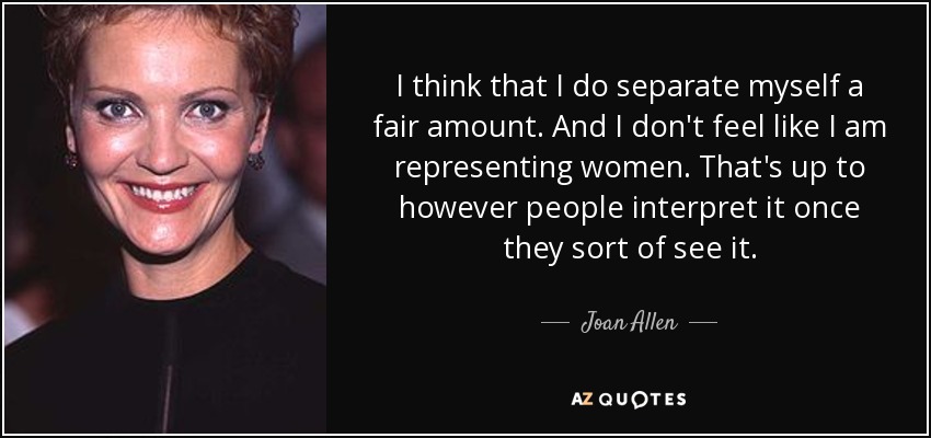 I think that I do separate myself a fair amount. And I don't feel like I am representing women. That's up to however people interpret it once they sort of see it. - Joan Allen