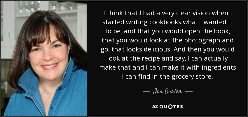 I think that I had a very clear vision when I started writing cookbooks what I wanted it to be, and that you would open the book, that you would look at the photograph and go, that looks delicious. And then you would look at the recipe and say, I can actually make that and I can make it with ingredients I can find in the grocery store. - Ina Garten