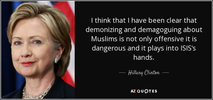 I think that I have been clear that demonizing and demagoguing about Muslims is not only offensive it is dangerous and it plays into ISIS's hands. - Hillary Clinton