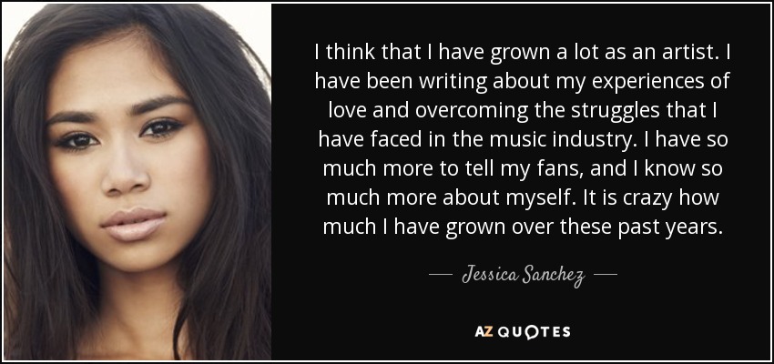 I think that I have grown a lot as an artist. I have been writing about my experiences of love and overcoming the struggles that I have faced in the music industry. I have so much more to tell my fans, and I know so much more about myself. It is crazy how much I have grown over these past years. - Jessica Sanchez
