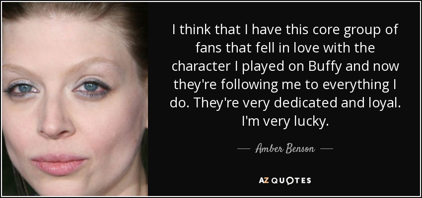 I think that I have this core group of fans that fell in love with the character I played on Buffy and now they're following me to everything I do. They're very dedicated and loyal. I'm very lucky. - Amber Benson