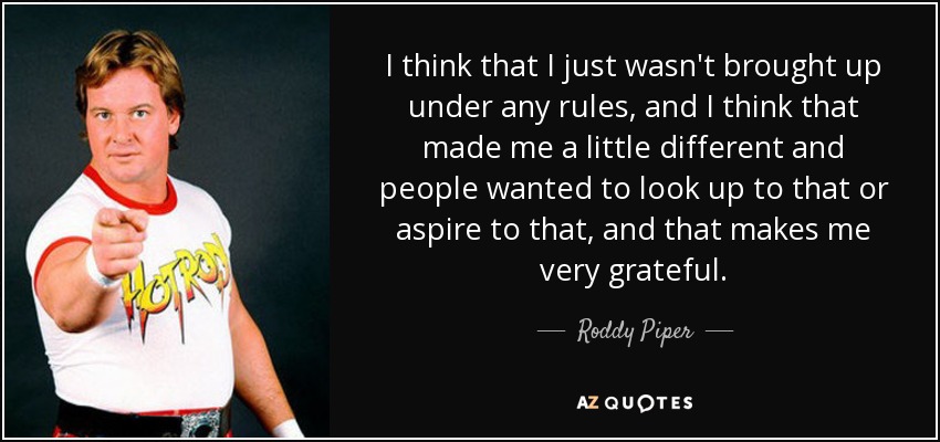 I think that I just wasn't brought up under any rules, and I think that made me a little different and people wanted to look up to that or aspire to that, and that makes me very grateful. - Roddy Piper