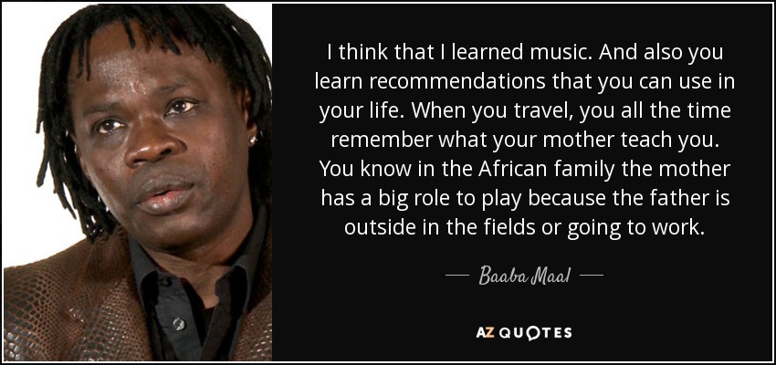 I think that I learned music. And also you learn recommendations that you can use in your life. When you travel, you all the time remember what your mother teach you. You know in the African family the mother has a big role to play because the father is outside in the fields or going to work. - Baaba Maal
