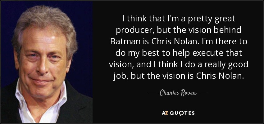 I think that I'm a pretty great producer, but the vision behind Batman is Chris Nolan. I'm there to do my best to help execute that vision, and I think I do a really good job, but the vision is Chris Nolan. - Charles Roven