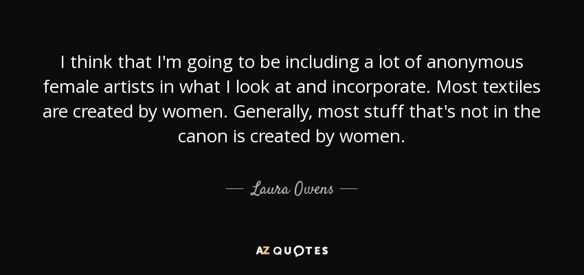 I think that I'm going to be including a lot of anonymous female artists in what I look at and incorporate. Most textiles are created by women. Generally, most stuff that's not in the canon is created by women. - Laura Owens
