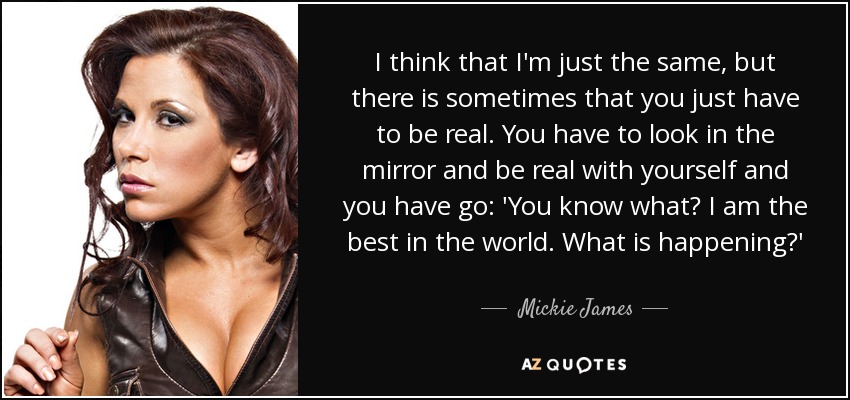 I think that I'm just the same, but there is sometimes that you just have to be real. You have to look in the mirror and be real with yourself and you have go: 'You know what? I am the best in the world. What is happening?' - Mickie James