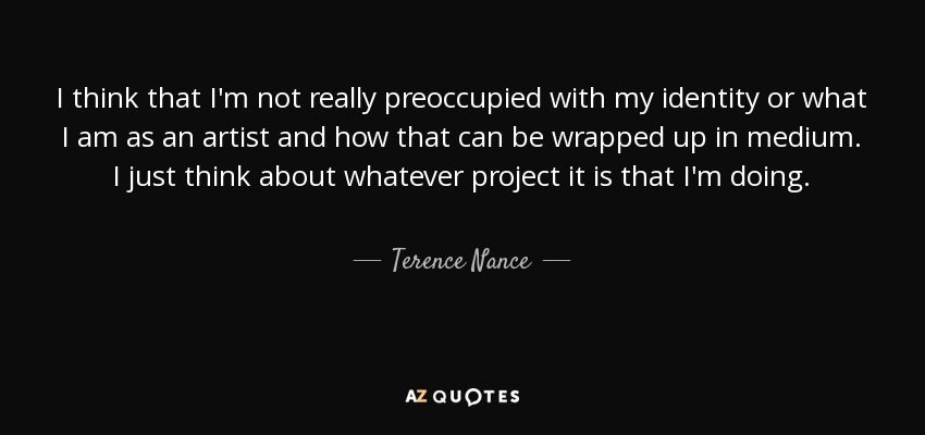 I think that I'm not really preoccupied with my identity or what I am as an artist and how that can be wrapped up in medium. I just think about whatever project it is that I'm doing. - Terence Nance
