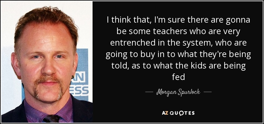 I think that, I'm sure there are gonna be some teachers who are very entrenched in the system, who are going to buy in to what they're being told, as to what the kids are being fed - Morgan Spurlock