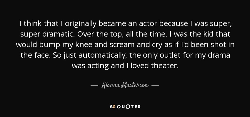 I think that I originally became an actor because I was super, super dramatic. Over the top, all the time. I was the kid that would bump my knee and scream and cry as if I'd been shot in the face. So just automatically, the only outlet for my drama was acting and I loved theater. - Alanna Masterson