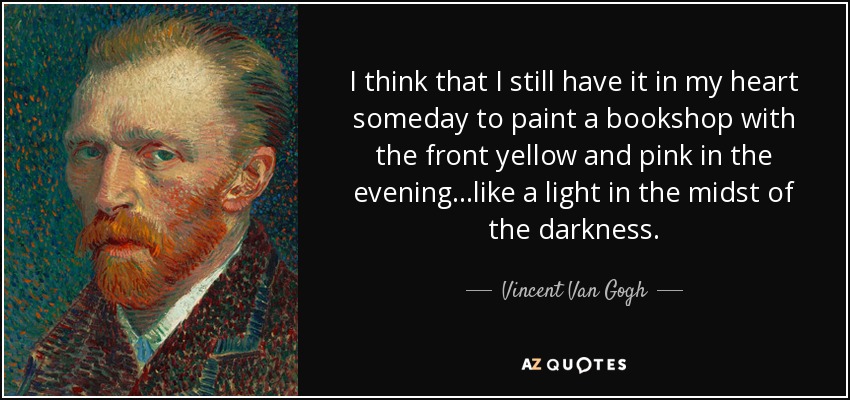 I think that I still have it in my heart someday to paint a bookshop with the front yellow and pink in the evening...like a light in the midst of the darkness. - Vincent Van Gogh