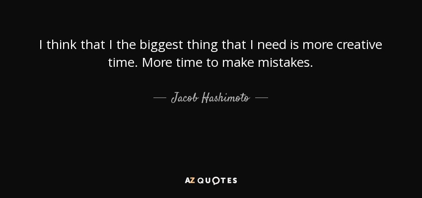 I think that I the biggest thing that I need is more creative time. More time to make mistakes. - Jacob Hashimoto