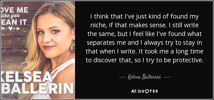 I think that I've just kind of found my niche, if that makes sense. I still write the same, but I feel like I've found what separates me and I always try to stay in that when I write. It took me a long time to discover that, so I try to be protective. - Kelsea Ballerini