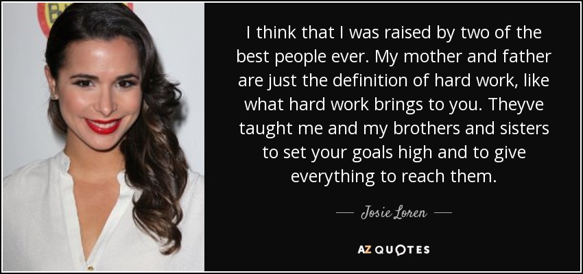 I think that I was raised by two of the best people ever. My mother and father are just the definition of hard work, like what hard work brings to you. Theyve taught me and my brothers and sisters to set your goals high and to give everything to reach them. - Josie Loren