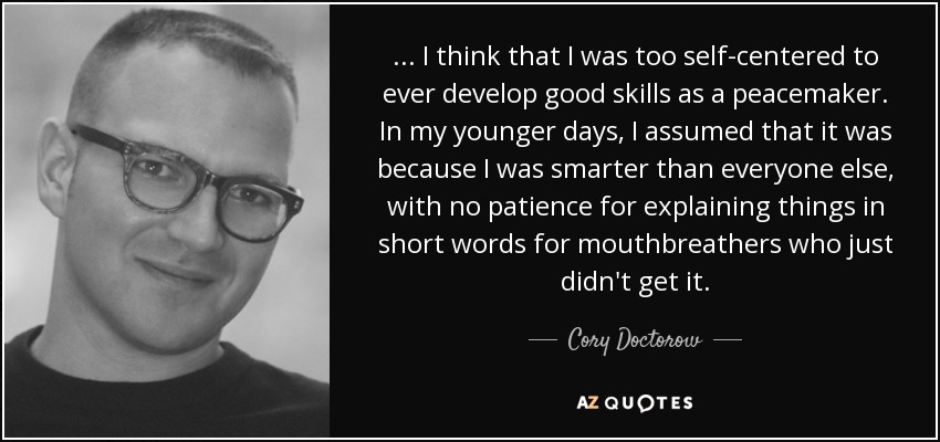 ... I think that I was too self-centered to ever develop good skills as a peacemaker. In my younger days, I assumed that it was because I was smarter than everyone else, with no patience for explaining things in short words for mouthbreathers who just didn't get it. - Cory Doctorow