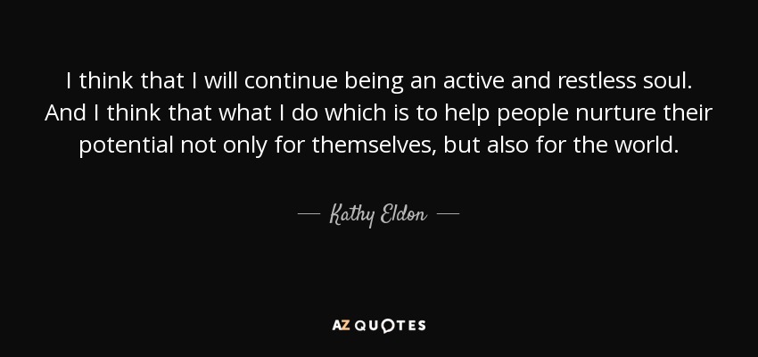 I think that I will continue being an active and restless soul. And I think that what I do which is to help people nurture their potential not only for themselves, but also for the world. - Kathy Eldon