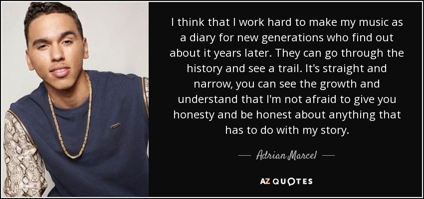 I think that I work hard to make my music as a diary for new generations who find out about it years later. They can go through the history and see a trail. It's straight and narrow, you can see the growth and understand that I'm not afraid to give you honesty and be honest about anything that has to do with my story. - Adrian Marcel