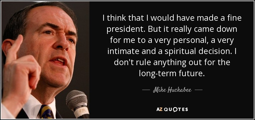 I think that I would have made a fine president. But it really came down for me to a very personal, a very intimate and a spiritual decision. I don't rule anything out for the long-term future. - Mike Huckabee