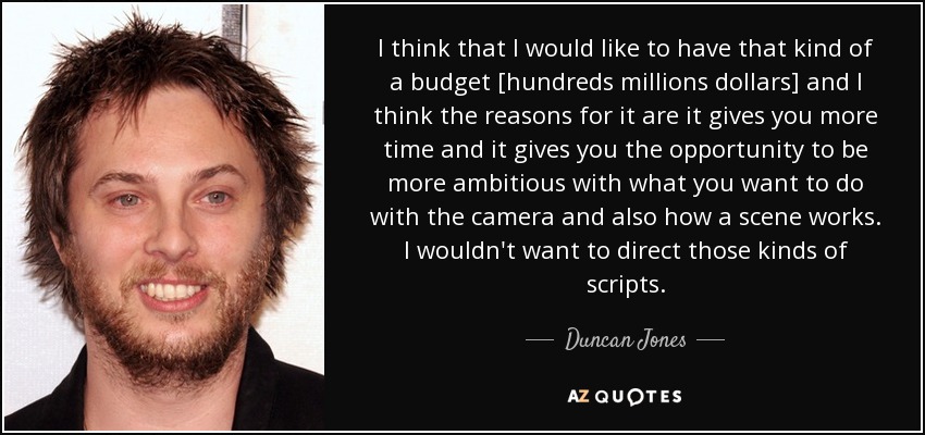I think that I would like to have that kind of a budget [hundreds millions dollars] and I think the reasons for it are it gives you more time and it gives you the opportunity to be more ambitious with what you want to do with the camera and also how a scene works. I wouldn't want to direct those kinds of scripts. - Duncan Jones