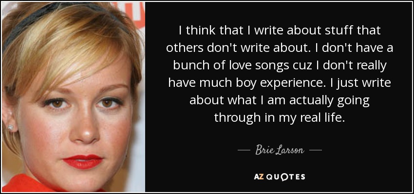I think that I write about stuff that others don't write about. I don't have a bunch of love songs cuz I don't really have much boy experience. I just write about what I am actually going through in my real life. - Brie Larson