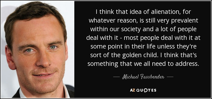 I think that idea of alienation, for whatever reason, is still very prevalent within our society and a lot of people deal with it - most people deal with it at some point in their life unless they're sort of the golden child. I think that's something that we all need to address. - Michael Fassbender