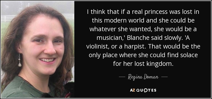 I think that if a real princess was lost in this modern world and she could be whatever she wanted, she would be a musician,' Blanche said slowly. 'A violinist, or a harpist. That would be the only place where she could find solace for her lost kingdom. - Regina Doman