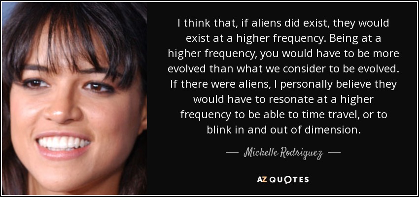 I think that, if aliens did exist, they would exist at a higher frequency. Being at a higher frequency, you would have to be more evolved than what we consider to be evolved. If there were aliens, I personally believe they would have to resonate at a higher frequency to be able to time travel, or to blink in and out of dimension. - Michelle Rodriguez