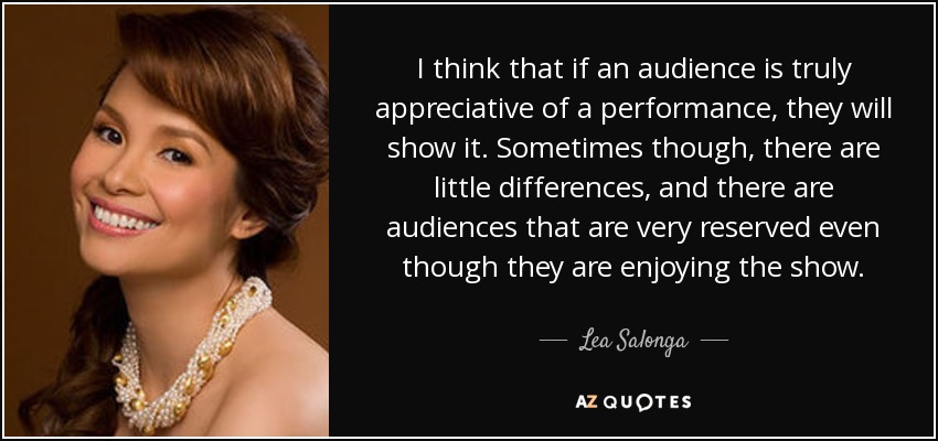 I think that if an audience is truly appreciative of a performance, they will show it. Sometimes though, there are little differences, and there are audiences that are very reserved even though they are enjoying the show. - Lea Salonga