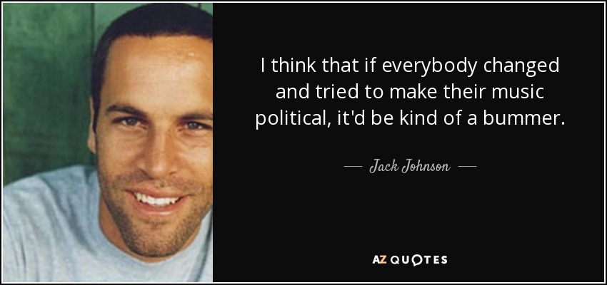 I think that if everybody changed and tried to make their music political, it'd be kind of a bummer. - Jack Johnson