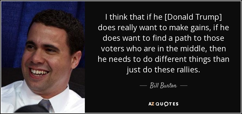 I think that if he [Donald Trump] does really want to make gains, if he does want to find a path to those voters who are in the middle, then he needs to do different things than just do these rallies. - Bill Burton