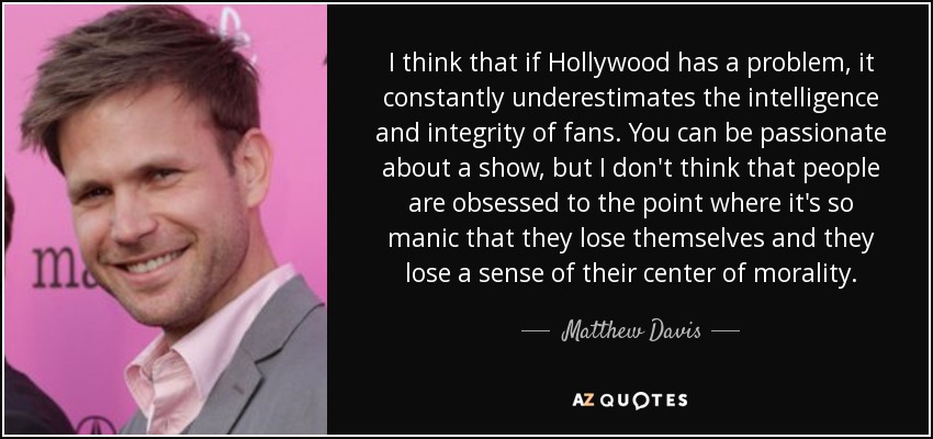 I think that if Hollywood has a problem, it constantly underestimates the intelligence and integrity of fans. You can be passionate about a show, but I don't think that people are obsessed to the point where it's so manic that they lose themselves and they lose a sense of their center of morality. - Matthew Davis