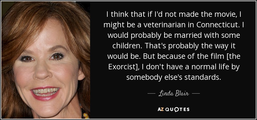 I think that if I'd not made the movie, I might be a veterinarian in Connecticut. I would probably be married with some children. That's probably the way it would be. But because of the film [the Exorcist], I don't have a normal life by somebody else's standards. - Linda Blair